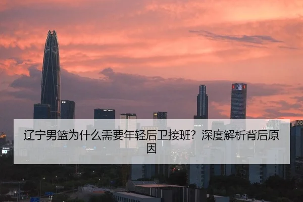 辽宁男篮为什么需要年轻后卫接班？深度解析背后原因