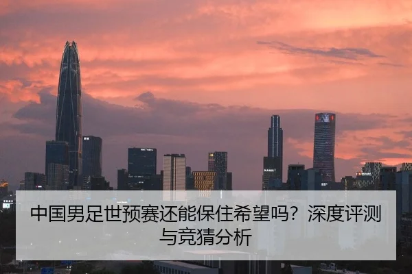 中国男足世预赛还能保住希望吗？深度评测与竞猜分析